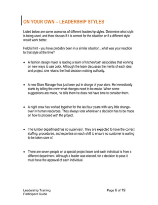 Leadership Training Page 6 of 19 
Participant Guide 
ON YOUR OWN – LEADERSHIP STYLES 
Listed below are some scenarios of different leadership styles. Determine what style is being used, and then discuss if it is correct for the situation or if a different style would work better. 
Helpful hint - you have probably been in a similar situation...what was your reaction to that style at the time? 
 A fashion design major is leading a team of kitchen/bath associates that working on new ways to use color. Although the team discusses the merits of each idea and project, she retains the final decision making authority. 
 A new Store Manager has just been put in charge of your store. He immediately starts by telling the crew what changes need to be made. When some suggestions are made, he tells them he does not have time to consider them. 
 A night crew has worked together for the last four years with very little change- over in human resources. They always vote whenever a decision has to be made on how to proceed with the project. 
 The lumber department has no supervisor. They are expected to have the correct staffing, procedures, and expertise on each shift to ensure no customer is waiting to be taken care of. 
 There are seven people on a special project team and each individual is from a different department. Although a leader was elected, for a decision to pass it must have the approval of each individual. 
 