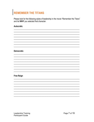 Leadership Training Page 7 of 19 
Participant Guide 
REMEMBER THE TITANS 
Please look for the following styles of leadership in the movie “Remember the Titans” and list WHY you selected that character. 
Autocratic 
___________________________________________________________________ ___________________________________________________________________ ___________________________________________________________________ ___________________________________________________________________ ___________________________________________________________________ ___________________________________________________________________ ___________________________________________________________________ ___________________________________________________________________ 
Democratic ___________________________________________________________________ ___________________________________________________________________ ___________________________________________________________________ ___________________________________________________________________ ___________________________________________________________________ ___________________________________________________________________ ___________________________________________________________________ ___________________________________________________________________ 
Free Reign 
___________________________________________________________________ ___________________________________________________________________ ___________________________________________________________________ ___________________________________________________________________ ___________________________________________________________________ ___________________________________________________________________ ___________________________________________________________________ ___________________________________________________________________  