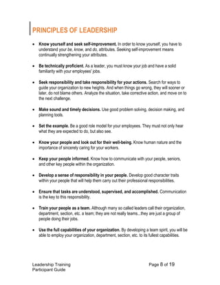 Leadership Training Page 8 of 19 
Participant Guide 
PRINCIPLES OF LEADERSHIP 
 Know yourself and seek self-improvement. In order to know yourself, you have to understand your be, know, and do, attributes. Seeking self-improvement means continually strengthening your attributes. 
 Be technically proficient. As a leader, you must know your job and have a solid familiarity with your employees' jobs. 
 Seek responsibility and take responsibility for your actions. Search for ways to guide your organization to new heights. And when things go wrong, they will sooner or later, do not blame others. Analyze the situation, take corrective action, and move on to the next challenge. 
 Make sound and timely decisions. Use good problem solving, decision making, and planning tools. 
 Set the example. Be a good role model for your employees. They must not only hear what they are expected to do, but also see. 
 Know your people and look out for their well-being. Know human nature and the importance of sincerely caring for your workers. 
 Keep your people informed. Know how to communicate with your people, seniors, and other key people within the organization. 
 Develop a sense of responsibility in your people. Develop good character traits within your people that will help them carry out their professional responsibilities. 
 Ensure that tasks are understood, supervised, and accomplished. Communication is the key to this responsibility. 
 Train your people as a team. Although many so called leaders call their organization, department, section, etc. a team; they are not really teams...they are just a group of people doing their jobs. 
 Use the full capabilities of your organization. By developing a team spirit, you will be able to employ your organization, department, section, etc. to its fullest capabilities. 
 