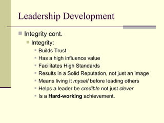 Leadership Development Integrity cont.  Integrity: Builds Trust Has a high influence value Facilitates High Standards Results in a Solid Reputation, not just an image Means living it  myself  before leading others Helps a leader be  credible  not just  clever  Is a  Hard-working  achievement.  