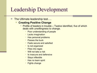Leadership Development The Ultimate leadership test…. Creating Positive Change Profile of leaders in trouble – Twelve identified, five of which deals with unwillingness to change. Poor understanding of people Lacks imagination Has personal problems Passes the buck Feels secure and satisfied Is not organized Flies into rages Will not take a risk Is insecure and defensive Stays inflexible Has no team spirit Fights change 