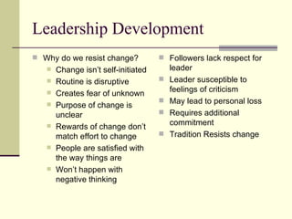 Leadership Development Why do we resist change? Change isn’t self-initiated Routine is disruptive Creates fear of unknown Purpose of change is unclear Rewards of change don’t match effort to change People are satisfied with the way things are Won’t happen with negative thinking Followers lack respect for leader Leader susceptible to feelings of criticism May lead to personal loss Requires additional commitment Tradition Resists change 