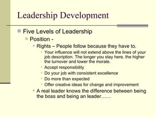 Leadership Development Five Levels of Leadership Position - Rights – People follow because they have to.  Your influence will not extend above the lines of your job description. The longer you stay here, the higher the turnover and lower the morale.  Accept responsibility Do your job with consistent excellence Do more than expected Offer creative ideas for change and improvement A real leader knows the difference between being the boss and being an leader…… 