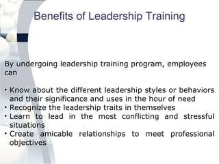 Benefits of Leadership Training
By undergoing leadership training program, employees
can
• Know about the different leadership styles or behaviors
and their significance and uses in the hour of need
• Recognize the leadership traits in themselves
• Learn to lead in the most conflicting and stressful
situations
• Create amicable relationships to meet professional
objectives
 
