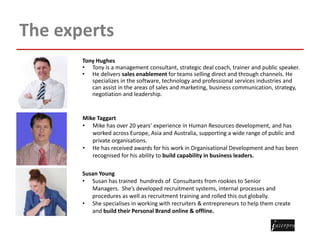 The experts
Tony Hughes
• Tony is a management consultant, strategic deal coach, trainer and public speaker.
• He delivers sales enablement for teams selling direct and through channels. He
specializes in the software, technology and professional services industries and
can assist in the areas of sales and marketing, business communication, strategy,
negotiation and leadership.
Mike Taggart
• Mike has over 20 years’ experience in Human Resources development, and has
worked across Europe, Asia and Australia, supporting a wide range of public and
private organisations.
• He has received awards for his work in Organisational Development and has been
recognised for his ability to build capability in business leaders.
Susan Young
• Susan has trained hundreds of Consultants from rookies to Senior
Managers. She’s developed recruitment systems, internal processes and
procedures as well as recruitment training and rolled this out globally.
• She specialises in working with recruiters & entrepreneurs to help them create
and build their Personal Brand online & offline.
 