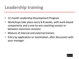 Leadership training
• 12 month Leadership Development Program
• Workshops take place every 6-8 weeks, with work-based
components and a one-to-one coaching session in-
between classroom sessions
• Mixture of internal and external trainers
• Entry by application or nomination, after discussion with
your manager
 