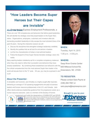 “How Leaders Become Super
Heroes but Their Capes
are Invisible”
Presented by Express Employment Professionals, a
company dedicated to helping businesses succeed.
WHEN:
Tuesday, April 14, 2015
1:30 p.m. – 4:30 p.m.
WHERE:
Deep River Events Center
606 Millwood School Rd.
Greensboro, NC 27409
TO REGISTER:
Please contact Sara Payne at
(336) 282-7901 or
sara.payne@expresspros.com
Brought to you by your
Greensboro, NC Express
Employment Professionals
About the Event:
There are over 100 competencies and behaviors that define great leadership.
We will identify five strategic ones that propel leaders to the Super Hero
status. Organizations, employees, customers and investors alike are
demanding excellent leadership to fully escape the most turbulent times of the
past 40 years. During this interactive session we will:
• Discuss the disciplines that strengthen strategic leadership credibility
• Identify the qualities that we all look for and admire in leaders
• List the five characteristics of today’s most admired leaders
• Follow the blueprint of how Super Heroes transition strategic vision into
reality
Many aspiring leaders mistakenly opt for a complete competency makeover
when they only need to refine their successful core behaviors they have
already established. By combining these established core behaviors with the
five critical competencies from the most admired Super Hero leader in the
world will elevate them to the “C” suite. Oh yes, you may be surprised in who
it is!!!
About the Presenter:
A storyteller and humorist, Jack Smalley is a highly sought-after keynoter,
delivering an average of 125 speaking engagements annually to business
leaders and human resource professionals in the U.S. and Canada. Jack
offers clients extensive leadership guidance from his progressive career as a
human resource executive. Jack is a member of the Society of Human
Resource Management and holds the designations of SHRM-SCP and SPHR.
The use of this seal is not an endorsement by the HR Certification
Institute of the quality of the program. It means that this program
has met the HR Certification Institute's criteria to be pre-approved for
recertification credit.
 
