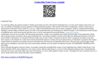 Leadership Traits Essay example
Leadership Traits
As a growing debate, the question at hand is whether great leaders are born with specific leadership traits, or if one can be taught certain traits over
time. According to (Wikipedia.com) the approach of listing leadership qualities, often termed "trait theory of leadership", assumes certain traits or
characteristics will tend to lead to effective leadership. I believe that leadership traits such as honest, competent, initiative, inspiring, hardworking,
intelligent, and the ability to lead the masses, are some of the leadership traits one should possess. Within this paper, I will examine the overall concept
of leadership traits, while observing the traits that were, or can be associated with successful leaders....show more content...
Leadership is an action not a position. With the proper personality, a leader can accomplish many things like knowledge of the organization. Being
able to handle all type of situations shows great leadership traits. According to (Hughes, Ginnett, and Curphy) the adjustment dimension of the Five
Factor Model of Personality "is concerned with how people react to stress, failure, or personal criticism" and it is important for leaders to develop
their response to this dimension. Leader trait research examined the physical, mental, and social characteristics of individuals. In general, these studies
simply looked for significant associations between individual traits and measures of leadership effectiveness. Physical traits such as height, mental
traits such as intelligence, and social traits such as personality attributes were all subjects of empirical research. (LEADERSHIP THEORIES AND
STUDIES)
When reflecting throughout America's history, two people in particular exemplified the essence of true leadership traits, Martin Luther King Jr. and
Nelson Mandela. While others displayed a vast variety of traits, Martin Luther King Jr. as well as Nelson Mandela displayed traits of leadership that
stood the test of time, and while today, their traits still influence, as well as affect people in today's society. Throughout his time as political activist, as
well as South Africa's first African President, Nelson Mandela's
Get more content on HelpWriting.net
 