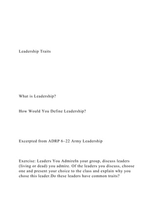 Leadership Traits
What is Leadership?
How Would You Define Leadership?
Excerpted from ADRP 6–22 Army Leadership
Exercise: Leaders You AdmireIn your group, discuss leaders
(living or dead) you admire. Of the leaders you discuss, choose
one and present your choice to the class and explain why you
chose this leader.Do these leaders have common traits?
 