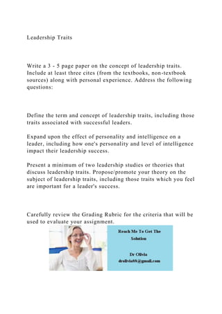 Leadership Traits
Write a 3 - 5 page paper on the concept of leadership traits.
Include at least three cites (from the textbooks, non-textbook
sources) along with personal experience. Address the following
questions:
Define the term and concept of leadership traits, including those
traits associated with successful leaders.
Expand upon the effect of personality and intelligence on a
leader, including how one's personality and level of intelligence
impact their leadership success.
Present a minimum of two leadership studies or theories that
discuss leadership traits. Propose/promote your theory on the
subject of leadership traits, including those traits which you feel
are important for a leader's success.
Carefully review the Grading Rubric for the criteria that will be
used to evaluate your assignment.
 