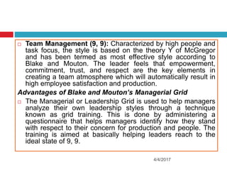 4/4/2017
 Team Management (9, 9): Characterized by high people and
task focus, the style is based on the theory Y of McGregor
and has been termed as most effective style according to
Blake and Mouton. The leader feels that empowerment,
commitment, trust, and respect are the key elements in
creating a team atmosphere which will automatically result in
high employee satisfaction and production.
Advantages of Blake and Mouton’s Managerial Grid
 The Managerial or Leadership Grid is used to help managers
analyze their own leadership styles through a technique
known as grid training. This is done by administering a
questionnaire that helps managers identify how they stand
with respect to their concern for production and people. The
training is aimed at basically helping leaders reach to the
ideal state of 9, 9.
 