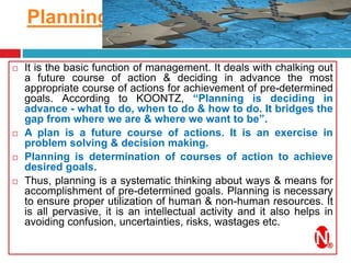 Planning
4/4/2017
 It is the basic function of management. It deals with chalking out
a future course of action & deciding in advance the most
appropriate course of actions for achievement of pre-determined
goals. According to KOONTZ, “Planning is deciding in
advance - what to do, when to do & how to do. It bridges the
gap from where we are & where we want to be”.
 A plan is a future course of actions. It is an exercise in
problem solving & decision making.
 Planning is determination of courses of action to achieve
desired goals.
 Thus, planning is a systematic thinking about ways & means for
accomplishment of pre-determined goals. Planning is necessary
to ensure proper utilization of human & non-human resources. It
is all pervasive, it is an intellectual activity and it also helps in
avoiding confusion, uncertainties, risks, wastages etc.
 