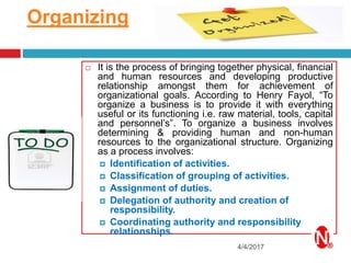Organizing
4/4/2017
 It is the process of bringing together physical, financial
and human resources and developing productive
relationship amongst them for achievement of
organizational goals. According to Henry Fayol, “To
organize a business is to provide it with everything
useful or its functioning i.e. raw material, tools, capital
and personnel’s”. To organize a business involves
determining & providing human and non-human
resources to the organizational structure. Organizing
as a process involves:
 Identification of activities.
 Classification of grouping of activities.
 Assignment of duties.
 Delegation of authority and creation of
responsibility.
 Coordinating authority and responsibility
relationships.
 