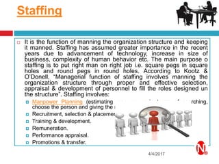 Staffing
4/4/2017
 It is the function of manning the organization structure and keeping
it manned. Staffing has assumed greater importance in the recent
years due to advancement of technology, increase in size of
business, complexity of human behavior etc. The main purpose o
staffing is to put right man on right job i.e. square pegs in square
holes and round pegs in round holes. According to Kootz &
O’Donell, “Managerial function of staffing involves manning the
organization structure through proper and effective selection,
appraisal & development of personnel to fill the roles designed un
the structure”. Staffing involves:
 Manpower Planning (estimating man power in terms of searching,
choose the person and giving the right place).
 Recruitment, selection & placement.
 Training & development.
 Remuneration.
 Performance appraisal.
 Promotions & transfer.
 