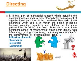 Directing
4/4/2017
 It is that part of managerial function which actuates the
organizational methods to work efficiently for achievement of
organizational purposes. It is considered life-spark of the
enterprise which sets it in motion the action of people
because planning, organizing and staffing are the mere
preparations for doing the work. Direction is that inert-
personnel aspect of management which deals directly with
influencing, guiding, supervising, motivating sub-ordinate for
the achievement of organizational goals. Direction has
following elements:
Supervision
Motivation
Leadership
Communication
 