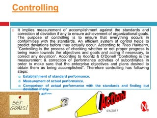 Controlling
4/4/2017
 It implies measurement of accomplishment against the standards and
correction of deviation if any to ensure achievement of organizational goals.
The purpose of controlling is to ensure that everything occurs in
conformities with the standards. An efficient system of control helps to
predict deviations before they actually occur. According to Theo Haimann,
“Controlling is the process of checking whether or not proper progress is
being made towards the objectives and goals and acting if necessary, to
correct any deviation”. According to Koontz & O’Donell “Controlling is the
measurement & correction of performance activities of subordinates in
order to make sure that the enterprise objectives and plans desired to
obtain them as being accomplished”. Therefore controlling has following
steps:
 Establishment of standard performance.
 Measurement of actual performance.
 Comparison of actual performance with the standards and finding out
deviation if any.
 Corrective action.
 