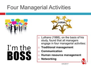 Four Managerial Activities
4/4/2017
 Luthans (1988), on the basis of his
study, found that all managers
engage in four managerial activities:
 Traditional management
 Communication
 Human resource management
 Networking
 