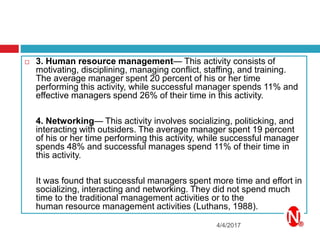 4/4/2017
 3. Human resource management— This activity consists of
motivating, disciplining, managing conflict, staffing, and training.
The average manager spent 20 percent of his or her time
performing this activity, while successful manager spends 11% and
effective managers spend 26% of their time in this activity.
4. Networking— This activity involves socializing, politicking, and
interacting with outsiders. The average manager spent 19 percent
of his or her time performing this activity, while successful manager
spends 48% and successful manages spend 11% of their time in
this activity.
It was found that successful managers spent more time and effort in
socializing, interacting and networking. They did not spend much
time to the traditional management activities or to the
human resource management activities (Luthans, 1988).
 
