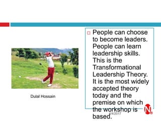  People can choose
to become leaders.
People can learn
leadership skills.
This is the
Transformational
Leadership Theory.
It is the most widely
accepted theory
today and the
premise on which
the workshop is
based.
4/4/2017
Dulal Hossain
 