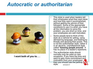 Autocratic or authoritarian
 This style is used when leaders tell
their employees what they want done
and how they want it accomplished,
without getting the advice of their
followers. Some of the appropriate
conditions to use it is when you have
all the information to solve the
problem, you are short on time, and
your employees are well motivated.
 Some people tend to think of this
style as a vehicle for yelling, using
demeaning language, and leading by
threats and abusing their power. This
is not the authoritarian style, rather it
is an abusive, unprofessional style
called “bossing people around.” It
has no place in a leader's repertoire.
 The authoritarian style should
normally only be used on rare
occasions. If you have the time and
want to gain more commitment and
motivation from your employees,
then you should use the participative
style. 4/4/2017
I want both of you to. . .
 