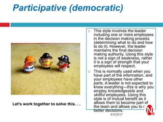 Participative (democratic)
 This style involves the leader
including one or more employees
in the decision making process
(determining what to do and how
to do it). However, the leader
maintains the final decision
making authority. Using this style
is not a sign of weakness, rather
it is a sign of strength that your
employees will respect.
 This is normally used when you
have part of the information, and
your employees have other
parts. A leader is not expected to
know everything—this is why you
employ knowledgeable and
skillful employees. Using this
style is of mutual benefit as it
allows them to become part of
the team and allows you to make
better decisions.
4/4/2017
Let's work together to solve this. . .
 