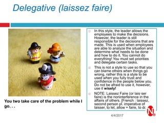 Delegative (laissez faire)
 In this style, the leader allows the
employees to make the decisions.
However, the leader is still
responsible for the decisions that are
made. This is used when employees
are able to analyze the situation and
determine what needs to be done
and how to do it. You cannot do
everything! You must set priorities
and delegate certain tasks.
 This is not a style to use so that you
can blame others when things go
wrong, rather this is a style to be
used when you fully trust and
confidence in the people below you.
Do not be afraid to use it, however,
use it wisely!
 NOTE: Laissez Faire (or lais·ser
faire) is the noninterference in the
affairs of others. [French : laissez,
second person pl. imperative of
laisser, to let, allow + faire, to do.]
4/4/2017
You two take care of the problem while I
go. . .
 