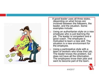 4/4/2017
A good leader uses all three styles,
depending on what forces are
involved between the followers, the
leader, and the situation. Some
examples include:
 Using an authoritarian style on a new
employee who is just learning the
job. The leader is competent and a
good coach. The employee is
motivated to learn a new skill. The
situation is a new environment for
the employee.
 Using a participative style with a
team of workers who know their job.
The leader knows the problem, but
does not have all the information.
The employees know their jobs and
want to become part of the team.
 
