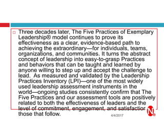 4/4/2017
 Three decades later, The Five Practices of Exemplary
Leadership® model continues to prove its
effectiveness as a clear, evidence-based path to
achieving the extraordinary—for individuals, teams,
organizations, and communities. It turns the abstract
concept of leadership into easy-to-grasp Practices
and behaviors that can be taught and learned by
anyone willing to step up and accept the challenge to
lead. As measured and validated by the Leadership
Practices Inventory (LPI)—one of the most widely
used leadership assessment instruments in the
world—ongoing studies consistently confirm that The
Five Practices and our assessment tools are positively
related to both the effectiveness of leaders and the
level of commitment, engagement, and satisfaction of
those that follow.
 