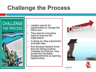 Challenge the Process
 Leaders search for
opportunities to change the
status quo.
 They look for innovative
ways to improve the
organization
 In doing so, they experiment
and take risks.
 And because leaders know
that risk taking involves
mistakes and failures, they
accept the inevitable
disappointments as learning
opportunities.
4/4/2017
 