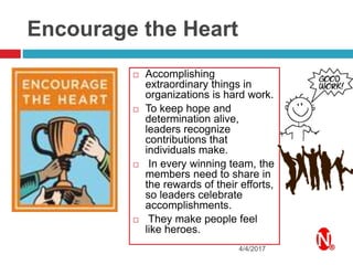 Encourage the Heart
 Accomplishing
extraordinary things in
organizations is hard work.
 To keep hope and
determination alive,
leaders recognize
contributions that
individuals make.
 In every winning team, the
members need to share in
the rewards of their efforts,
so leaders celebrate
accomplishments.
 They make people feel
like heroes.
4/4/2017
 