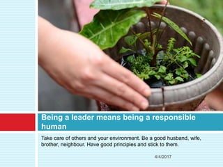 Take care of others and your environment. Be a good husband, wife,
brother, neighbour. Have good principles and stick to them.
Being a leader means being a responsible
human
4/4/2017
 
