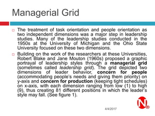 Managerial Grid
4/4/2017
 The treatment of task orientation and people orientation as
two independent dimensions was a major step in leadership
studies. Many of the leadership studies conducted in the
1950s at the University of Michigan and the Ohio State
University focused on these two dimensions.
 Building on the work of the researchers at these Universities,
Robert Blake and Jane Mouton (1960s) proposed a graphic
portrayal of leadership styles through a managerial grid
(sometimes called leadership grid). The grid depicted two
dimensions of leader behavior, concern for people
(accommodating people’s needs and giving them priority) on
y-axis and concern for production (keeping tight schedules)
on x-axis, with each dimension ranging from low (1) to high
(9), thus creating 81 different positions in which the leader’s
style may fall. (See figure 1).
 