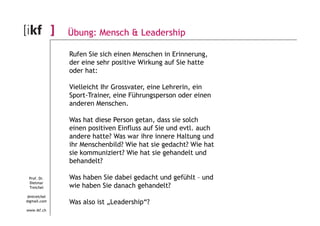 Übung: Mensch & Leadership 
Rufen Sie sich einen Menschen in Erinnerung, 
der eine sehr positive Wirkung auf Sie hatte 
oder hat: 
Vielleicht Ihr Grossvater, eine Lehrerin, ein 
Sport-Trainer, eine Führungsperson oder einen 
anderen Menschen. 
Prof. Dr. 
Dietmar 
Treichel 
dmtreichel 
@gmail.com 
www.ikf.ch 
Was hat diese Person getan, dass sie solch 
einen positiven Einfluss auf Sie und evtl. auch 
andere hatte? Was war ihre innere Haltung und 
ihr Menschenbild? Wie hat sie gedacht? Wie hat 
sie kommuniziert? Wie hat sie gehandelt und 
behandelt? 
Was haben Sie dabei gedacht und gefühlt – und 
wie haben Sie danach gehandelt? 
Was also ist „Leadership“? 
