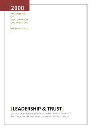 2008MANAGEMENT OF CONTEMPORARY ORGANISATIONSMr. FRANKIE YEE[LEADERSHIP & TRUST]CRITICALLY ANALYSE AND DISCUSS WHY TRUST IS THE KEY TO EFFECTIVE LEADERSHIP IN AN ORGANIZATIONAL CONTEXT SUBMITTED BY: SINGHANIA, SRIHARSH JCU STUDENT ID NUMBER: 12305682 DECLARATION  Except  where I have indicated, the work i am submitting in this assignment is my own work and has not been submitted for assessment in another course CONTENTS Cover Page1 Declaration 2 Contents3 Contents Page for Tables & Illustartions4 Executive Summary5 Introduction6 Discussion ,[object Object]