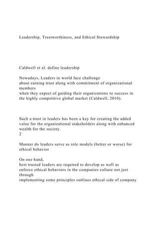 Leadership, Trustworthiness, and Ethical Stewardship
Caldwell et al. define leadership
Nowadays, Leaders in world face challenge
about earning trust along with commitment of organizational
members
when they expect of guiding their organizations to success in
the highly competitive global market (Caldwell, 2010).
Such a trust in leaders has been a key for creating the added
value for the organizational stakeholders along with enhanced
wealth for the society.
2
Manner do leaders serve as role models (better or worse) for
ethical behavior
On one hand,
best trusted leaders are required to develop as well as
enforce ethical behaviors in the companies culture not just
through
implementing some principles outlines ethical side of company
 