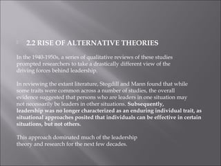  2.2 RISE OF ALTERNATIVE THEORIES
In the 1940-1950s, a series of qualitative reviews of these studies
prompted researchers to take a drastically different view of the
driving forces behind leadership.
In reviewing the extant literature, Stogdill and Mann found that while
some traits were common across a number of studies, the overall
evidence suggested that persons who are leaders in one situation may
not necessarily be leaders in other situations. Subsequently,
leadership was no longer characterized as an enduring individual trait, as
situational approaches posited that individuals can be effective in certain
situations, but not others.
This approach dominated much of the leadership
theory and research for the next few decades.
 