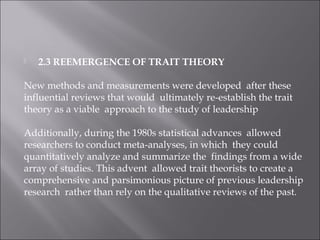  2.3 REEMERGENCE OF TRAIT THEORY
New methods and measurements were developed after these
influential reviews that would ultimately re-establish the trait
theory as a viable approach to the study of leadership
Additionally, during the 1980s statistical advances allowed
researchers to conduct meta-analyses, in which they could
quantitatively analyze and summarize the findings from a wide
array of studies. This advent allowed trait theorists to create a
comprehensive and parsimonious picture of previous leadership
research rather than rely on the qualitative reviews of the past.
 