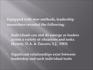 Equipped with new methods, leadership
researchers revealed the following:
 Individuals can and do emerge as leaders
across a variety of situations and tasks.
(Kenny, D.A. & Zaccaro, S.J., 1983)
 Significant relationships exist between
leadership and such individual traits
 