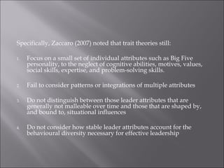 Specifically, Zaccaro (2007) noted that trait theories still:
1. Focus on a small set of individual attributes such as Big Five
personality, to the neglect of cognitive abilities, motives, values,
social skills, expertise, and problem-solving skills.
2. Fail to consider patterns or integrations of multiple attributes
3. Do not distinguish between those leader attributes that are
generally not malleable over time and those that are shaped by,
and bound to, situational influences
4. Do not consider how stable leader attributes account for the
behavioural diversity necessary for effective leadership
 