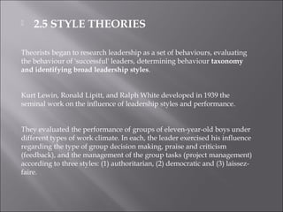  2.5 STYLE THEORIES
Theorists began to research leadership as a set of behaviours, evaluating
the behaviour of 'successful' leaders, determining behaviour taxonomy
and identifying broad leadership styles.
Kurt Lewin, Ronald Lipitt, and Ralph White developed in 1939 the
seminal work on the influence of leadership styles and performance.
They evaluated the performance of groups of eleven-year-old boys under
different types of work climate. In each, the leader exercised his influence
regarding the type of group decision making, praise and criticism
(feedback), and the management of the group tasks (project management)
according to three styles: (1) authoritarian, (2) democratic and (3) laissez-
faire.
 