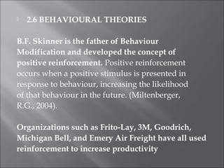 2.6 BEHAVIOURAL THEORIES
B.F. Skinner is the father of Behaviour
Modification and developed the concept of
positive reinforcement. Positive reinforcement
occurs when a positive stimulus is presented in
response to behaviour, increasing the likelihood
of that behaviour in the future. (Miltenberger,
R.G., 2004).
Organizations such as Frito-Lay, 3M, Goodrich,
Michigan Bell, and Emery Air Freight have all used
reinforcement to increase productivity
 