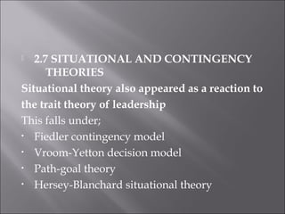  2.7 SITUATIONAL AND CONTINGENCY
THEORIES
Situational theory also appeared as a reaction to
the trait theory of leadership
This falls under;
• Fiedler contingency model
• Vroom-Yetton decision model
• Path-goal theory
• Hersey-Blanchard situational theory
 