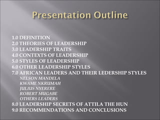  
1.0 DEFINITION
2.0 THEORIES OF LEADERSHIP
3.0 LEADERSHIP TRAITS
4.0 CONTEXTS OF LEADERSHIP
5.0 STYLES OF LEADERSHIP
6.0 OTHER LEADERSHIP STYLES
7.0 AFRICAN LEADERS AND THEIR LEDERSHIP STYLES
NELSON MANDELA
KWAME NKRUMAH
JULIUS NYERERE
ROBERT MUGABE
OTHERS LEADERS 
8.0 LEADERSHIP SECRETS OF ATTILA THE HUN
9.0 RECOMMENDATIONS AND CONCLUSIONS
 