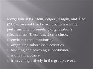 Morgeson(2005), Klein, Zeigert, Knight, and Xiao
(2006) observed five broad functions a leader
performs when promoting organisation's
effectiveness. These functions include:
1. environmental monitoring
2. organizing subordinate activities
3. teaching and coaching subordinates,
4. motivating others
5. intervening actively in the group's work.
 