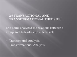  2.9 TRANSACTIONAL AND
TRANSFORMATIONAL THEORIES
Eric Berne analyzed the relations between a
group and its leadership in terms of;
• Transactional Analysis.
• Transformational Analysis
 