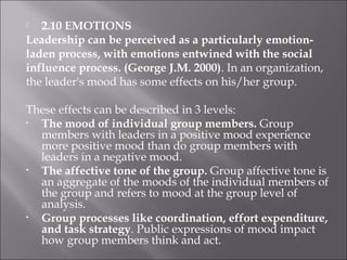 2.10 EMOTIONS
Leadership can be perceived as a particularly emotion-
laden process, with emotions entwined with the social
influence process. (George J.M. 2000). In an organization,
the leader's mood has some effects on his/her group.
These effects can be described in 3 levels:
• The mood of individual group members. Group
members with leaders in a positive mood experience
more positive mood than do group members with
leaders in a negative mood.
• The affective tone of the group. Group affective tone is
an aggregate of the moods of the individual members of
the group and refers to mood at the group level of
analysis.
• Group processes like coordination, effort expenditure,
and task strategy. Public expressions of mood impact
how group members think and act.
 