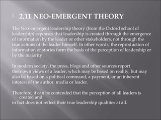 2.11 NEO-EMERGENT THEORY
The Neo-emergent leadership theory (from the Oxford school of
leadership) espouses that leadership is created through the emergence
of information by the leader or other stakeholders, not through the
true actions of the leader himself. In other words, the reproduction of
information or stories form the basis of the perception of leadership or
by the majority
In modern society, the press, blogs and other sources report
their own views of a leader, which may be based on reality, but may
also be based on a political command, a payment, or an inherent
interest of the author, media or leader.
Therefore, it can be contended that the perception of all leaders is
created and
in fact does not reflect their true leadership qualities at all.
 