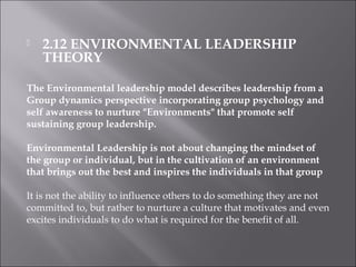  2.12 ENVIRONMENTAL LEADERSHIP
THEORY
The Environmental leadership model describes leadership from a
Group dynamics perspective incorporating group psychology and
self awareness to nurture "Environments" that promote self
sustaining group leadership.
Environmental Leadership is not about changing the mindset of
the group or individual, but in the cultivation of an environment
that brings out the best and inspires the individuals in that group
It is not the ability to influence others to do something they are not
committed to, but rather to nurture a culture that motivates and even
excites individuals to do what is required for the benefit of all.
 