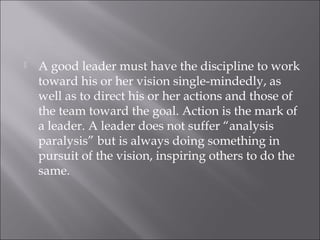  A good leader must have the discipline to work
toward his or her vision single-mindedly, as
well as to direct his or her actions and those of
the team toward the goal. Action is the mark of
a leader. A leader does not suffer “analysis
paralysis” but is always doing something in
pursuit of the vision, inspiring others to do the
same.
 