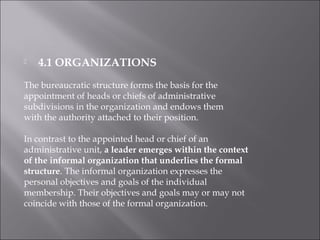  4.1 ORGANIZATIONS
The bureaucratic structure forms the basis for the
appointment of heads or chiefs of administrative
subdivisions in the organization and endows them
with the authority attached to their position.
In contrast to the appointed head or chief of an
administrative unit, a leader emerges within the context
of the informal organization that underlies the formal
structure. The informal organization expresses the
personal objectives and goals of the individual
membership. Their objectives and goals may or may not
coincide with those of the formal organization.
 